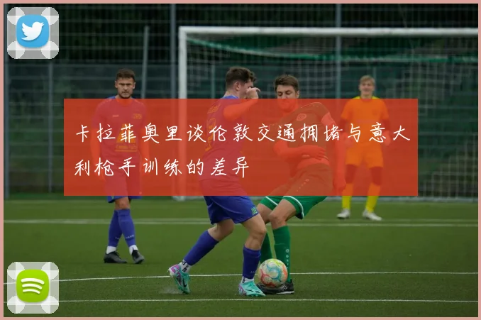 卡拉菲奥里谈伦敦交通拥堵与意大利枪手训练的差异
