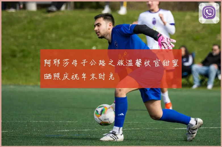 阿耶莎母子公路之旅温馨收官甜蜜晒照庆祝年末时光