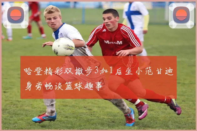 哈登精彩双撤步3加1后坐小范甘迪身旁畅谈篮球趣事