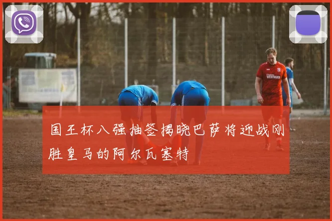 国王杯八强抽签揭晓巴萨将迎战刚胜皇马的阿尔瓦塞特