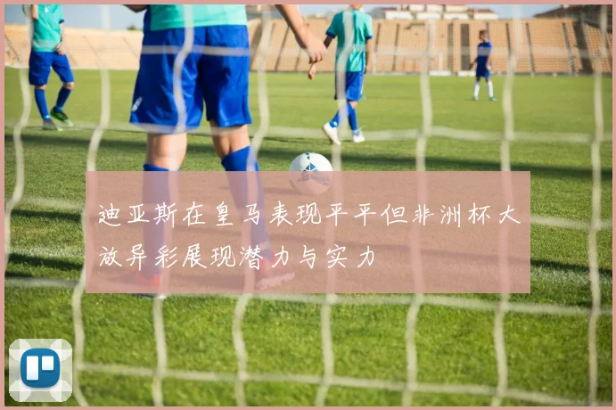 迪亚斯在皇马表现平平但非洲杯大放异彩展现潜力与实力