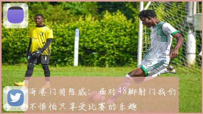 海港门将陈威：面对48脚射门我们不惧怕只享受比赛的乐趣