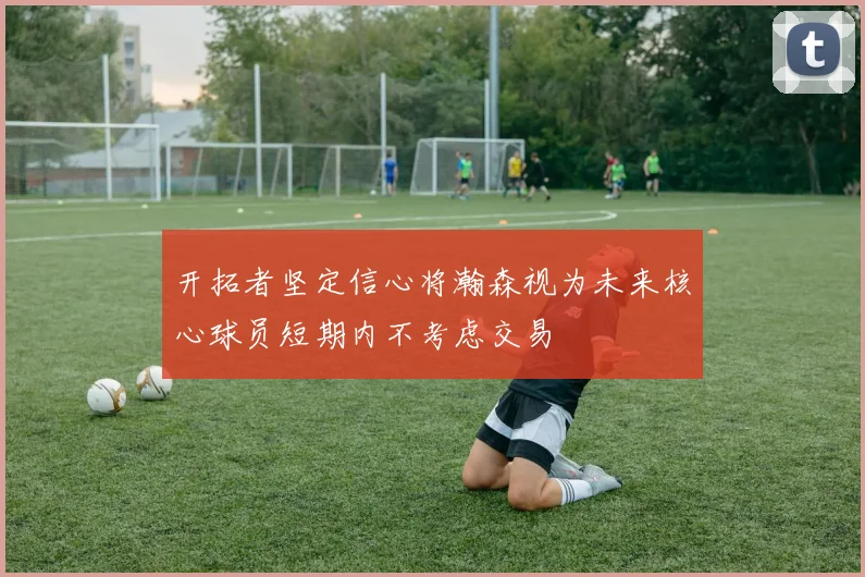 开拓者坚定信心将瀚森视为未来核心球员短期内不考虑交易