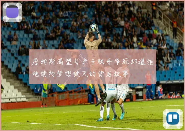 詹姆斯渴望与卢卡联手争冠却遭拒绝续约梦想破灭的背后故事