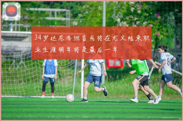 34岁达尼洛坦言或将在尤文结束职业生涯明年将是最后一年