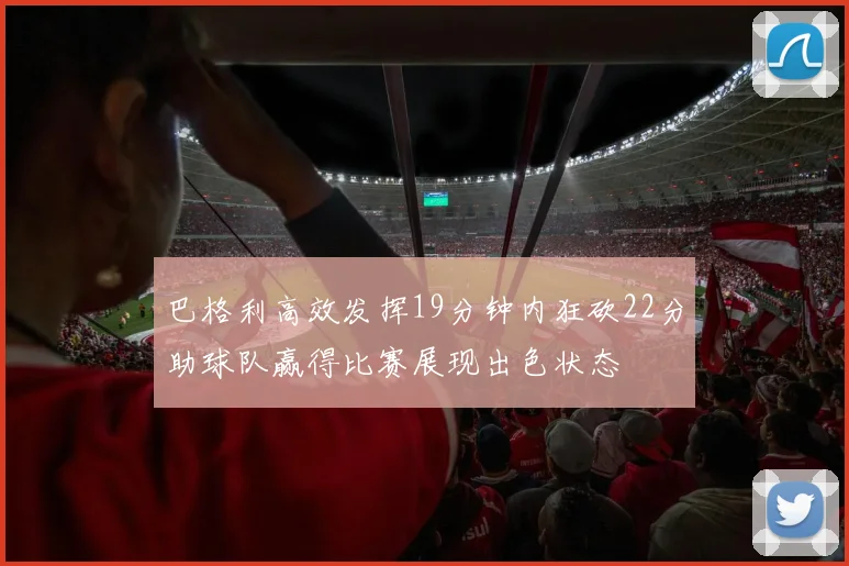 巴格利高效发挥19分钟内狂砍22分助球队赢得比赛展现出色状态