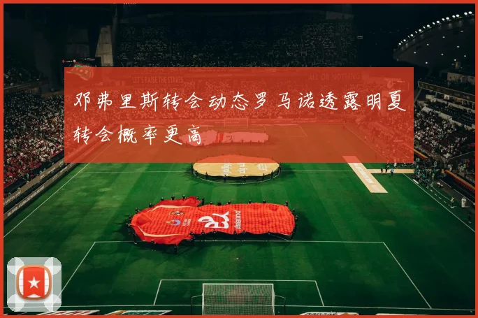 邓弗里斯转会动态罗马诺透露明夏转会概率更高