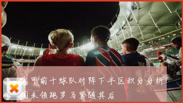 意甲前十球队对阵下半区积分分析国米领跑罗马紧随其后