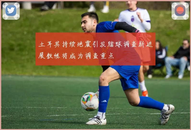 土耳其持续地震引发赌球调查新进展教练将成为调查重点