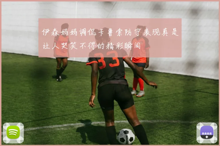 伊森妈妈调侃卡鲁索防守表现真是让人哭笑不得的精彩瞬间