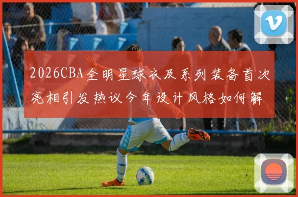 2026CBA全明星球衣及系列装备首次亮相引发热议今年设计风格如何解析
