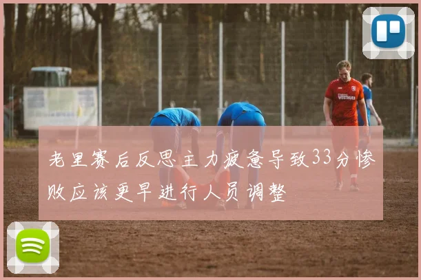 老里赛后反思主力疲惫导致33分惨败应该更早进行人员调整