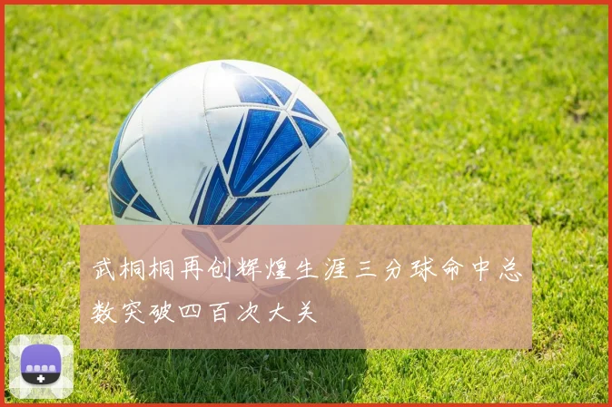 武桐桐再创辉煌生涯三分球命中总数突破四百次大关