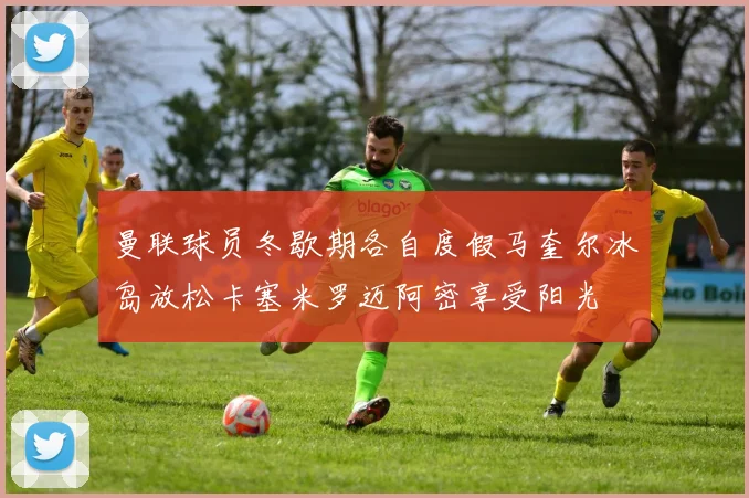 曼联球员冬歇期各自度假马奎尔冰岛放松卡塞米罗迈阿密享受阳光