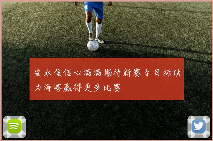 安永佳信心满满期待新赛季目标助力海港赢得更多比赛