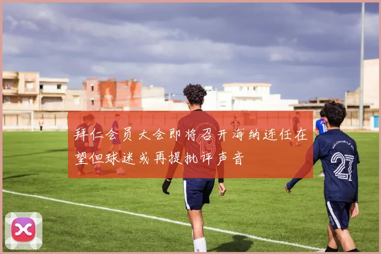 拜仁会员大会即将召开海纳连任在望但球迷或再提批评声音