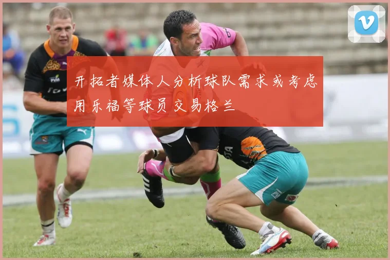 开拓者媒体人分析球队需求或考虑用乐福等球员交易格兰