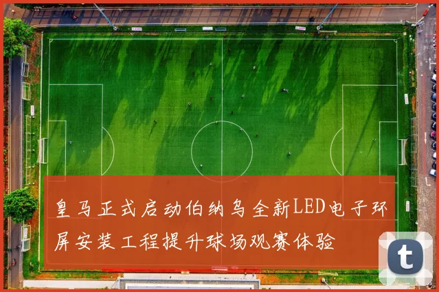 皇马正式启动伯纳乌全新LED电子环屏安装工程提升球场观赛体验