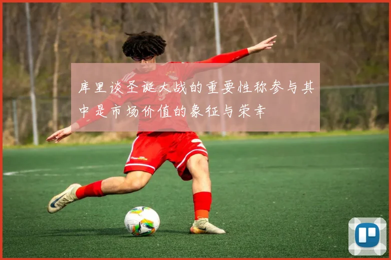 库里谈圣诞大战的重要性称参与其中是市场价值的象征与荣幸