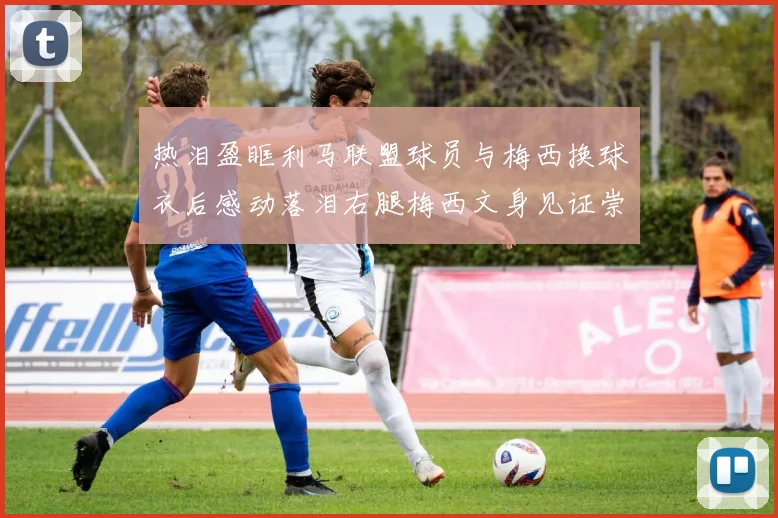 热泪盈眶利马联盟球员与梅西换球衣后感动落泪右腿梅西文身见证崇拜之情