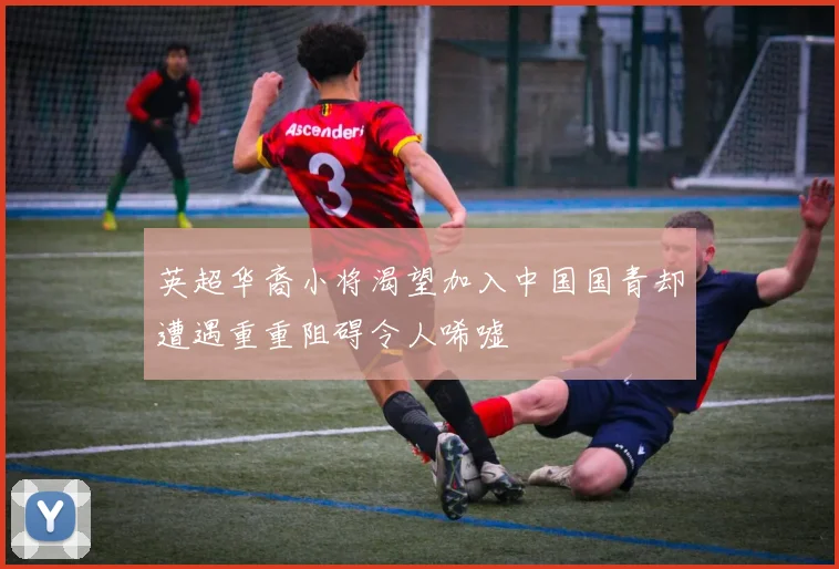 英超华裔小将渴望加入中国国青却遭遇重重阻碍令人唏嘘
