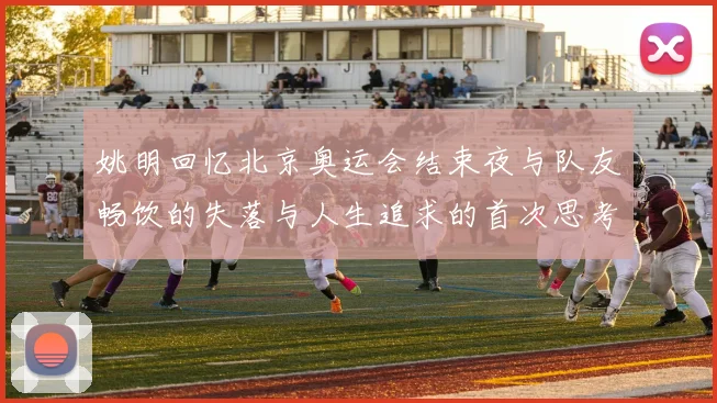 姚明回忆北京奥运会结束夜与队友畅饮的失落与人生追求的首次思考