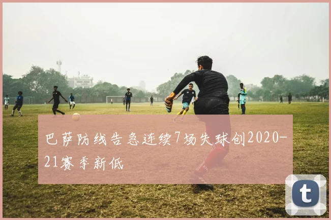巴萨防线告急连续7场失球创2020-21赛季新低
