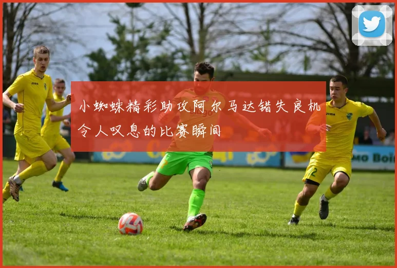 小蜘蛛精彩助攻阿尔马达错失良机令人叹息的比赛瞬间